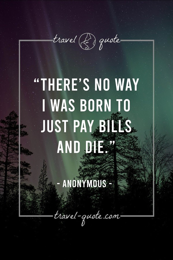 There's no way I was born to just pay bills and die. - Anonymous