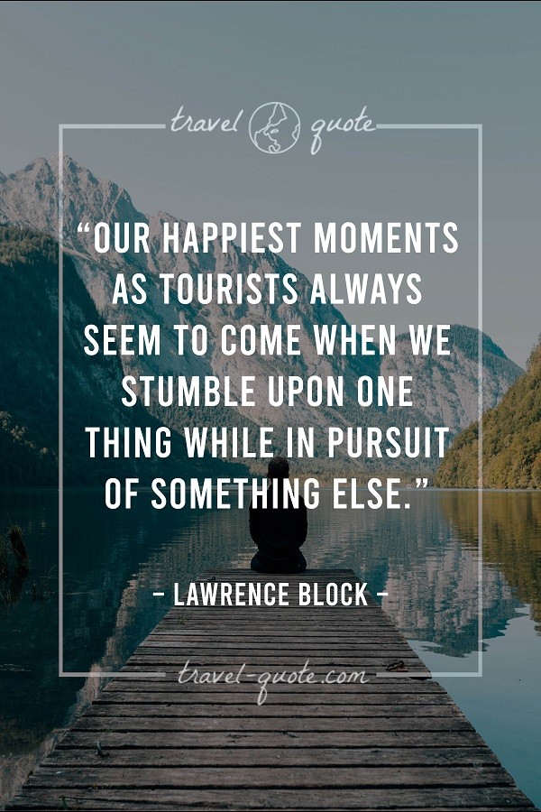 Our happiest moments as tourists always seem to come when we stumble upon one thing while in pursuit of something else. - Lawrence Block