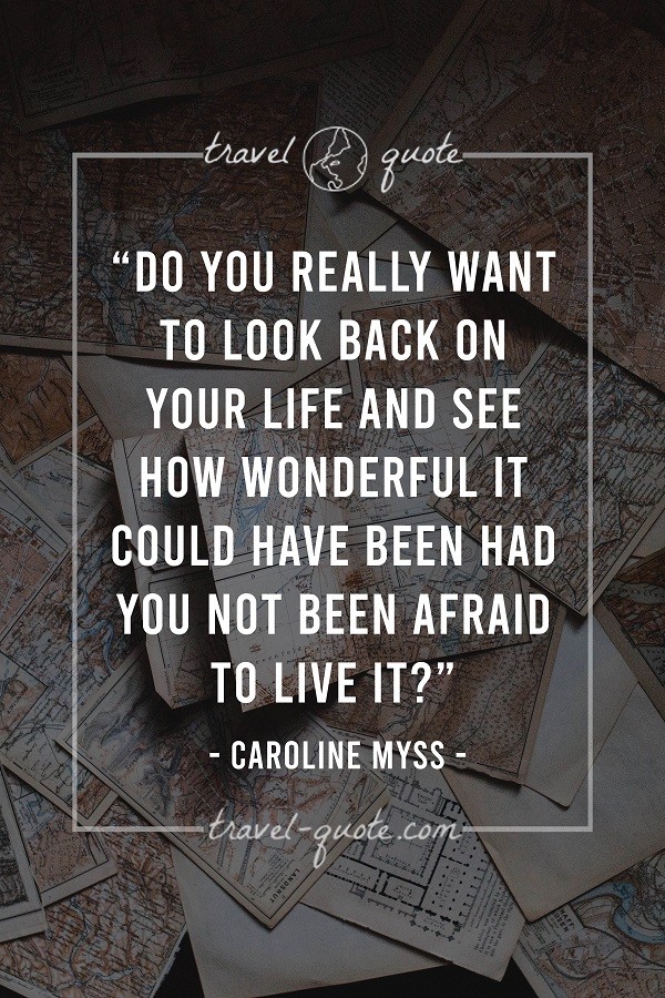 Do you really want to look back on your life and see how wonderful it could have been had you not been afraid to live it?