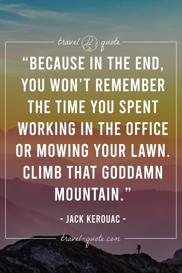 Because in the end, you won't remember the time you spent working in the office or mowing your lawn. Climb that goddamn mountain. -- Jack Kerouac