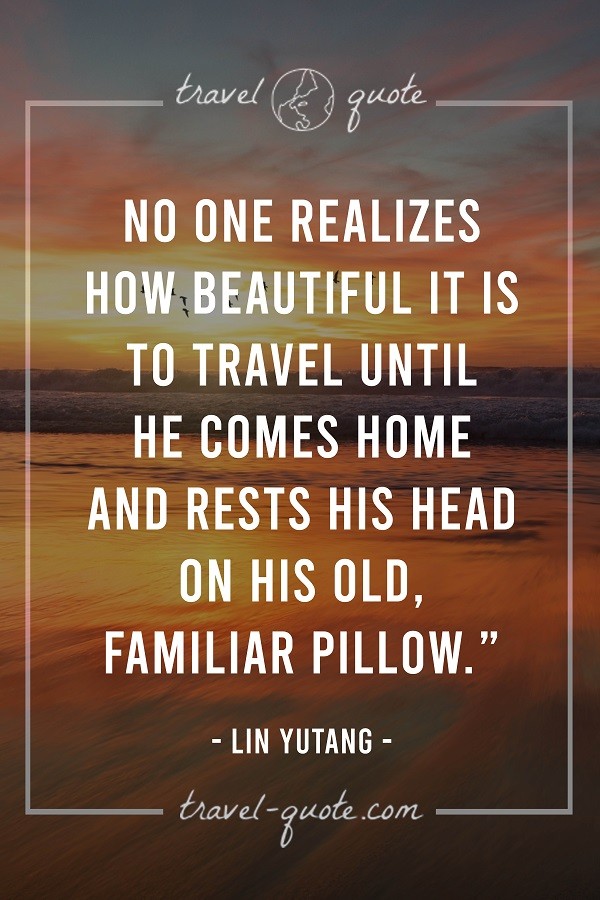 No one realizes how beautiful it is to travel until he comes home and rests his head on his old familiar pillow. - Lin Yutang