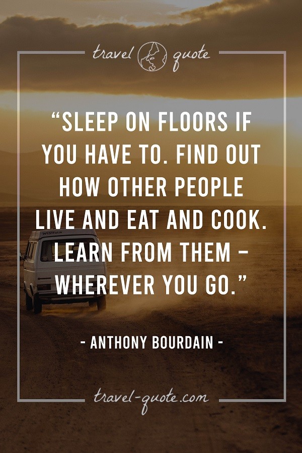 Sleep on floors if you have to. Find out how other people live and eat and cook. Learn from them - wherever you go. - Anthony Bourdain