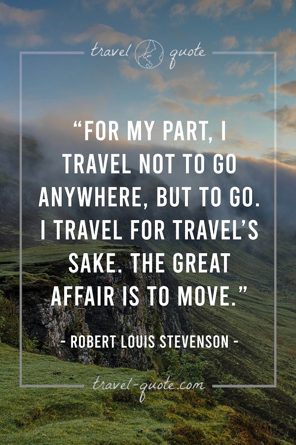 For my part, I travel not to go anywhere, but to go. I travel for travel's sake. The great affair is to move. - Robert Louis Stevenson