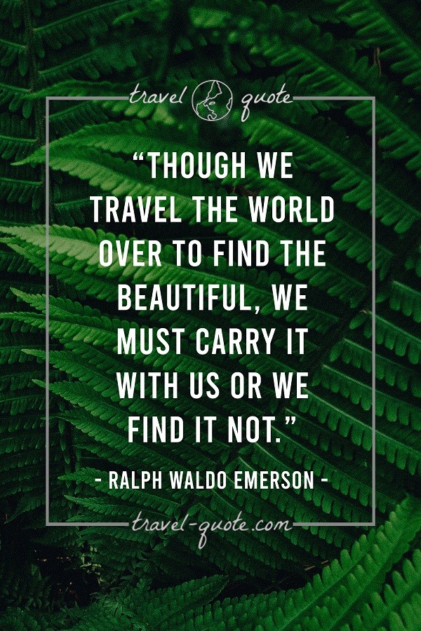 Though we travel the world over to find the beautiful, we must carry it with us or we find it not. - Ralph Waldo Emerson