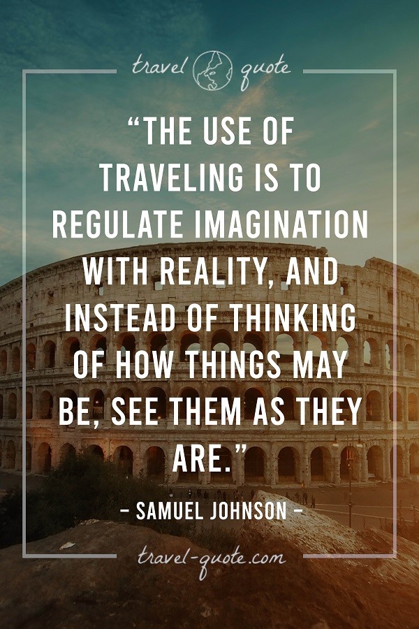 The use of traveling is to regulate imagination with reality, and instead of thinking of how things may be, see them as they are. - Samuel Johnson