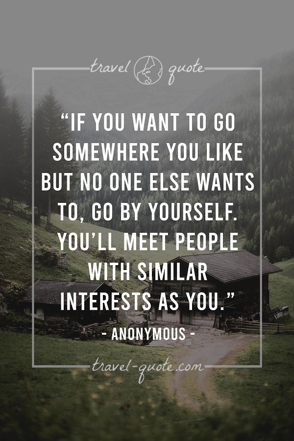 If you want to go somewhere you like but no one else wants to, go by yourself. You'll meet people with similar interests as you. - Anonymous