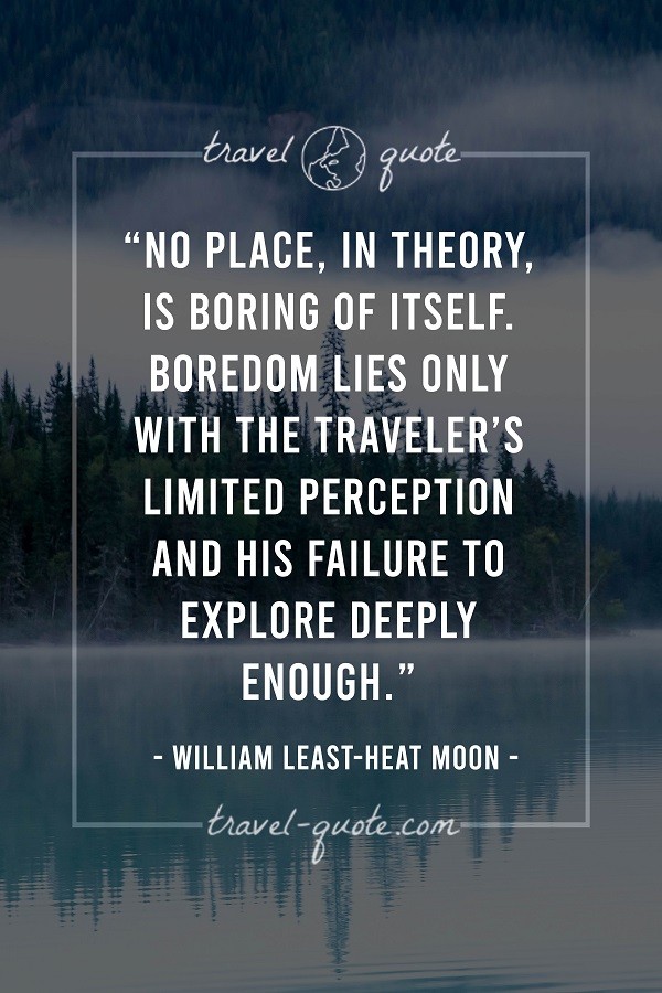 No place, in theory, is boring of itself. Boredom lies only with the traveler's limited perception and his failure to explore deeply enough. - William Least-Heat Moon