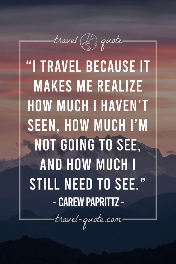 I travel because it makes me realize how much I haven't seen, how much I'm not going to see, and how much I still need to see. - Carew Papritz