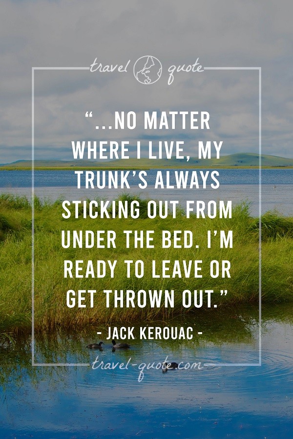 No matter where I live, my trunk's always sticking out from under the bed. I'm ready to leave or get thrown out. - Jack Kerouac