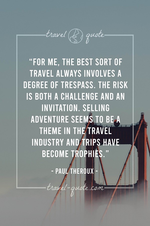 For me, the best sort of travel always involves a degree of trespasss. The risk is both a challenge and an invitation. Selling adventure seems to be a theme in the travel industry and trips have become trophies. - Paul Theroux