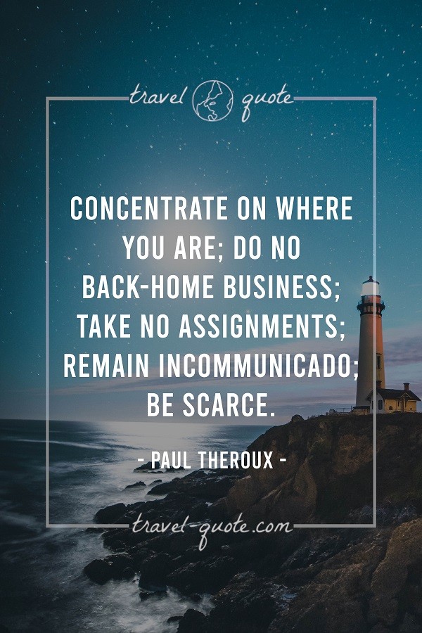 Concentrate on where you are; do no back-home business; take no assignments; remain incommunicado; be scarce. - Paul Theroux