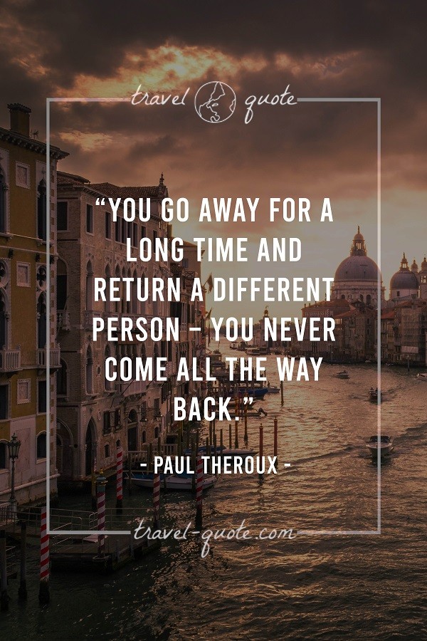 You go away for a long time and return a different person - you never come all the way back. - Paul Theroux