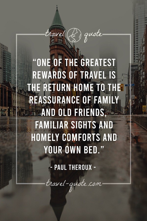 One of the greatest rewards of travel is the return home to the reassurance of family and old friends. Familiar sights and homely comforts and your own bed. - Paul Theroux