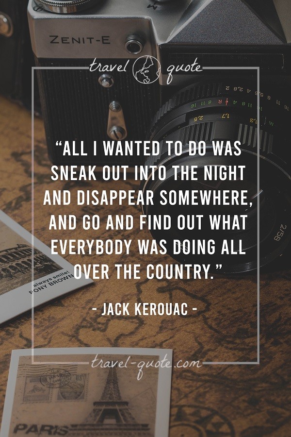 All I wanted to do was sneak out into the night and disappear somewhere, and go and find out what everybody was doing all over the country. - Jack Kerouac