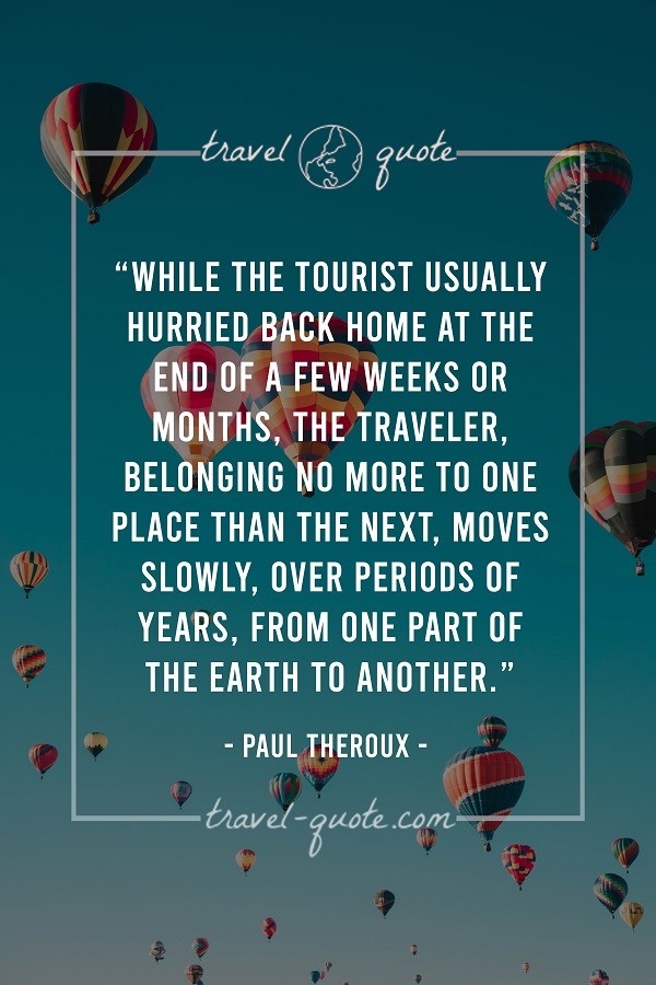 While the tourist usually hurried back home at the end of a few weeks or months, the traveler, belonging no more to one place than the rest, moves slowly, over periods of years, from one part of the Earth to another. - Paul Theroux