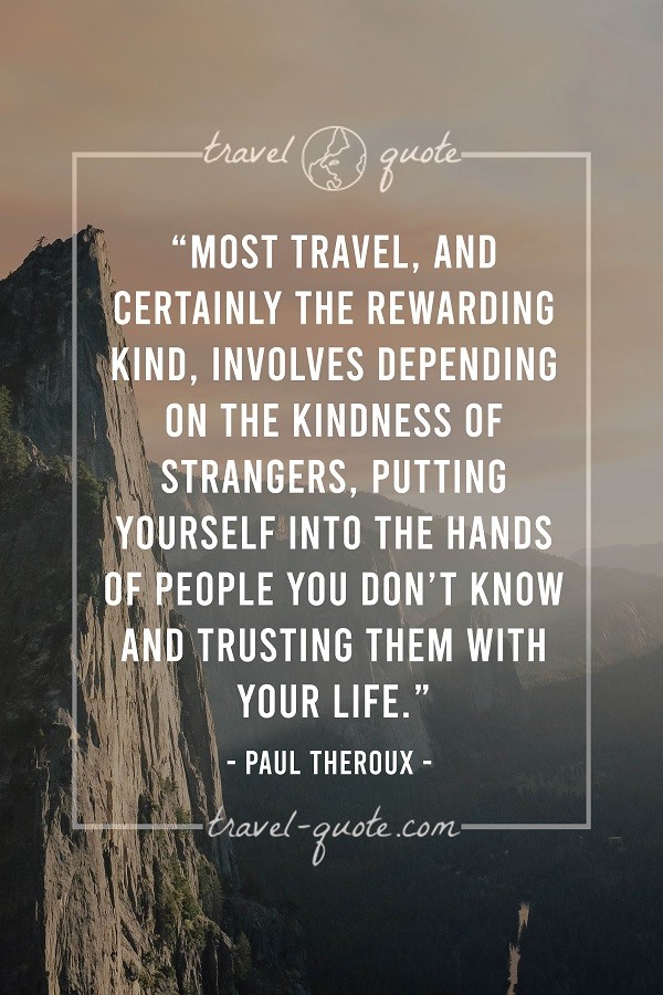 Most travel, and certainly the rewarding kind, involves depending on the kindness of strangers. Putting yourself into the hands of people you don't know and trusting them with your life. - Paul Theroux