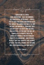 Adventure is a path. Real adventure – self-determined, self-motivated, often risky – forces you to have firsthand encounters with the world. The world the way it is, not the way you imagine it. Your body will collide with the earth and you will bear witness. In this way you will be compelled to grapple with the limitless kindness and bottomless cruelty of humankind – and perhaps realize that you yourself are capable of both. This will change you. Nothing will ever again be black-and-white.