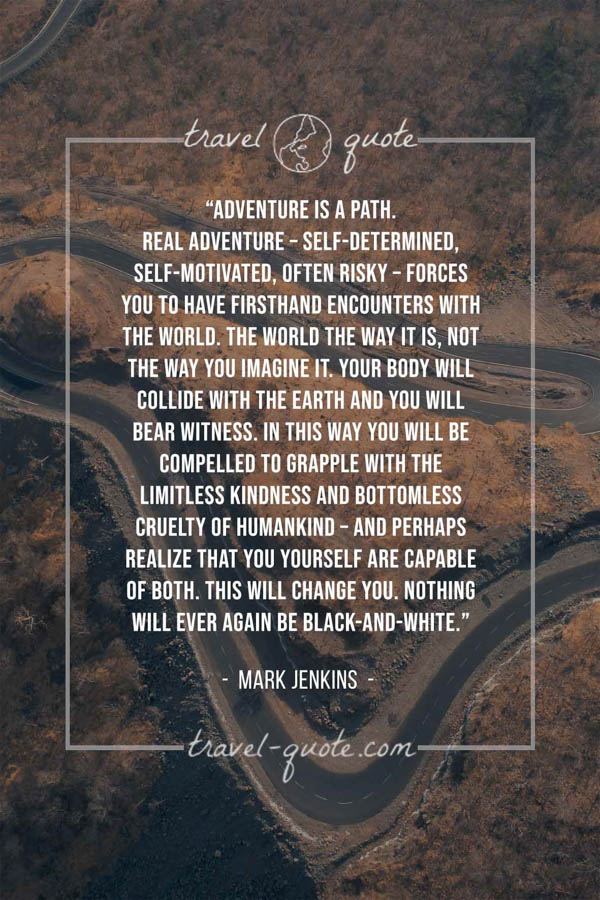 Adventure is a path. Real adventure – self-determined, self-motivated, often risky – forces you to have firsthand encounters with the world. The world the way it is, not the way you imagine it. Your body will collide with the earth and you will bear witness. In this way you will be compelled to grapple with the limitless kindness and bottomless cruelty of humankind – and perhaps realize that you yourself are capable of both. This will change you. Nothing will ever again be black-and-white. – Mark Jenkins