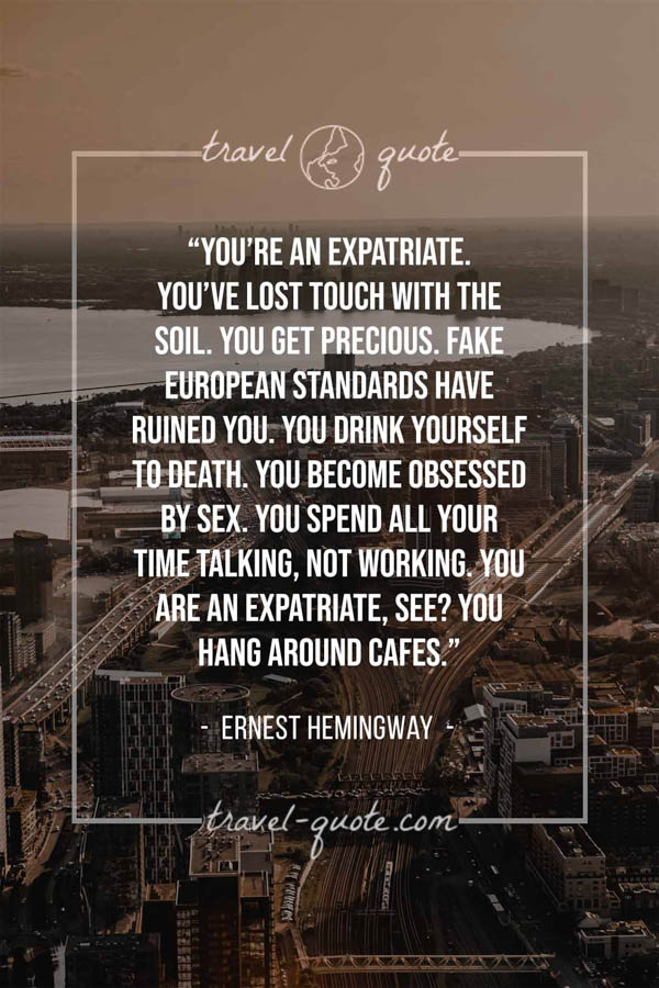 You’re an expatriate. You’ve lost touch with the soil. You get precious. Fake European standards have ruined you. You drink yourself to death. You become obsessed by sex. You spend all your time talking, not working. You are an expatriate, see? You hang around cafes. - Ernest Hemingway