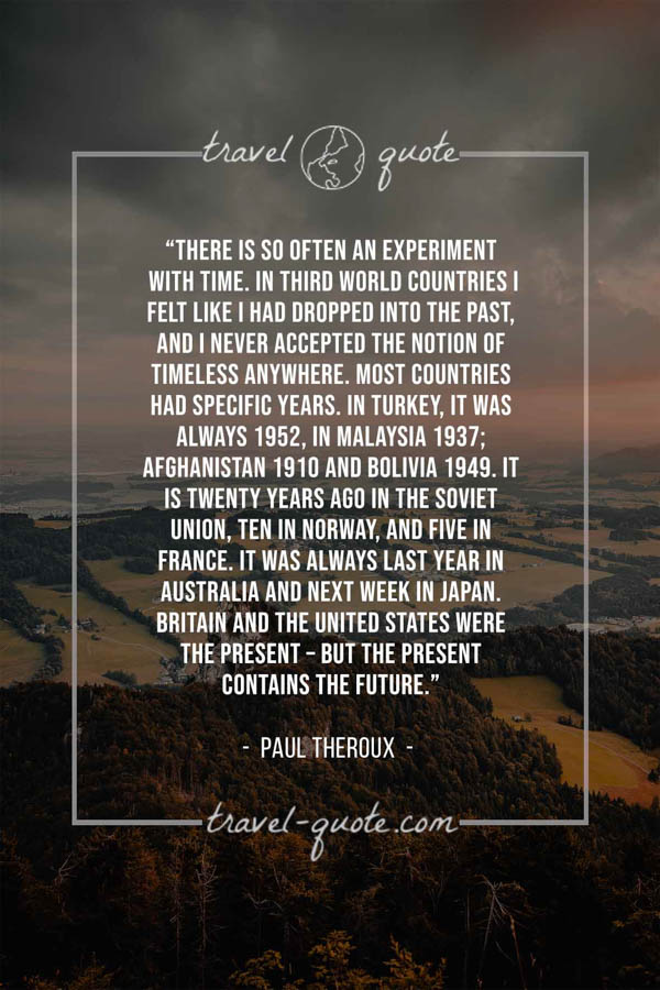 There is so often an experiment with time. In third world countries I felt like I had dropped into the past, and I never accepted the notion of timeless anywhere. Most countries had specific years. In Turkey, it was always 1952, in Malaysia 1937; Afghanistan 1910 and Bolivia 1949. It is twenty years ago in the Soviet Union, ten in Norway, and five in France. It was always last year in Australia and next week in Japan. Britain and the United States were the present – but the present contains the future. - Paul Theroux