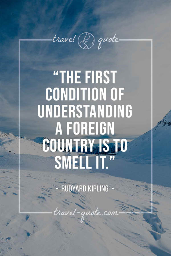 The first condition of understanding a foreign country is to smell it. – Rudyard Kipling