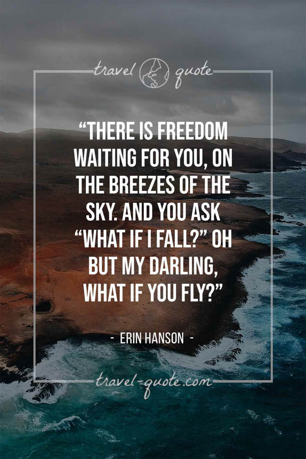 There is freedom waiting for you, on the breezes of the sky. And you ask “What if I fall?” Oh but my darling, what if you fly? – Erin Hanson