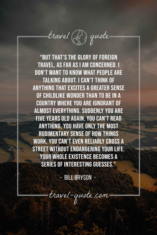 But that’s the glory of foreign travel, as far as I am concerned. I don’t want to know what people are talking about. I can’t think of anything that excites a greater sense of childlike wonder than to be in a country where you are ignorant of almost everything. Suddenly you are five years old again. You can’t read anything, you have only the most rudimentary sense of how things work, you can’t even reliably cross a street without endangering your life. Your whole existence becomes a series of interesting guesses. – Bill Bryson