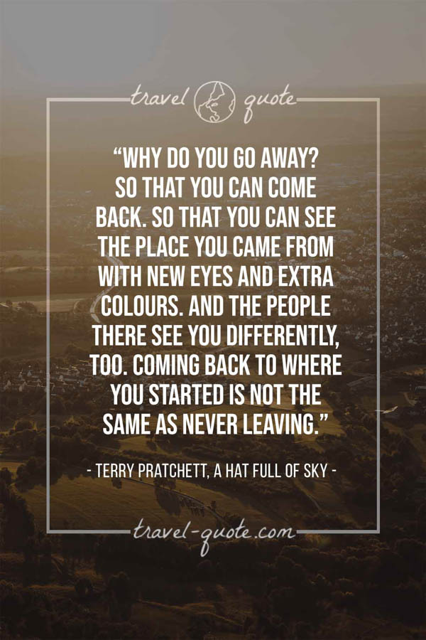 Why do you go away? So that you can come back. So that you can see the place you came from with new eyes and extra colours. And the people there see you differently, too. Coming back to where you started is not the same as never leaving. – Terry Pratchett, A Hat Full of Sky