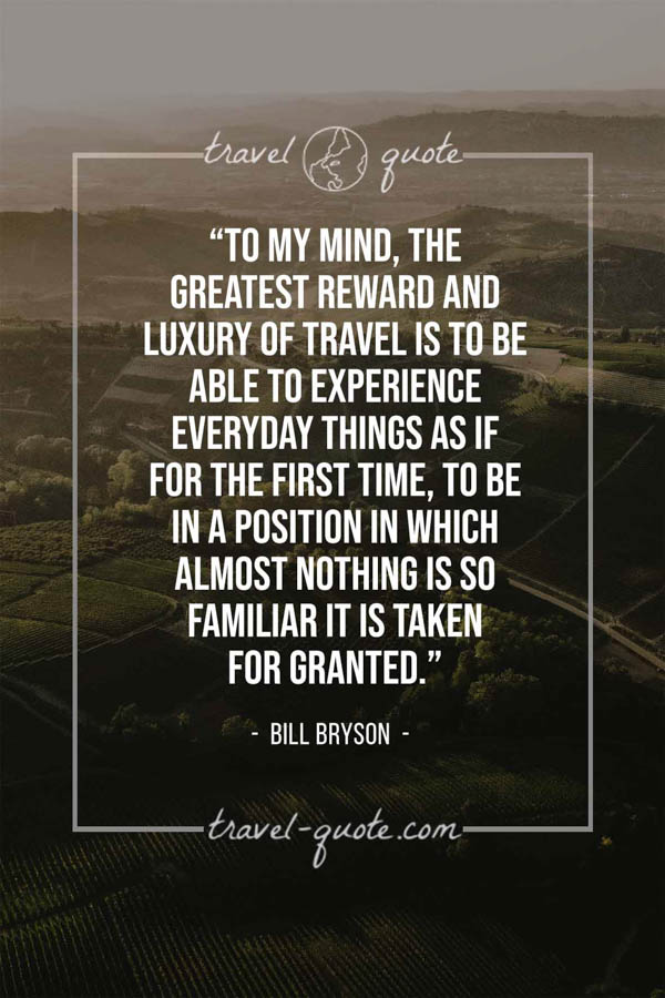 To my mind, the greatest reward and luxury of travel is to be able to experience everyday things as if for the first time, to be in a position in which almost nothing is so familiar it is taken for granted. – Bill Bryson