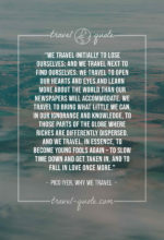 We travel initially to lose ourselves; and we travel next to find ourselves. We travel to open our hearts and eyes and learn more about the world than our newspapers will accommodate. We travel to bring what little we can, in our ignorance and knowledge, to those parts of the globe where riches are differently dispersed. And we travel, in essence, to become young fools again – to slow time down and get taken in, and to fall in love once more.