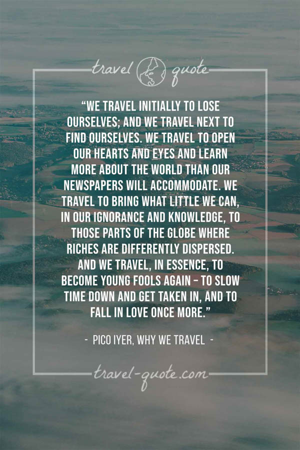 We travel initially to lose ourselves; and we travel next to find ourselves. We travel to open our hearts and eyes and learn more about the world than our newspapers will accommodate. We travel to bring what little we can, in our ignorance and knowledge, to those parts of the globe where riches are differently dispersed. And we travel, in essence, to become young fools again – to slow time down and get taken in, and to fall in love once more. – Pico Iyer, Why we Travel