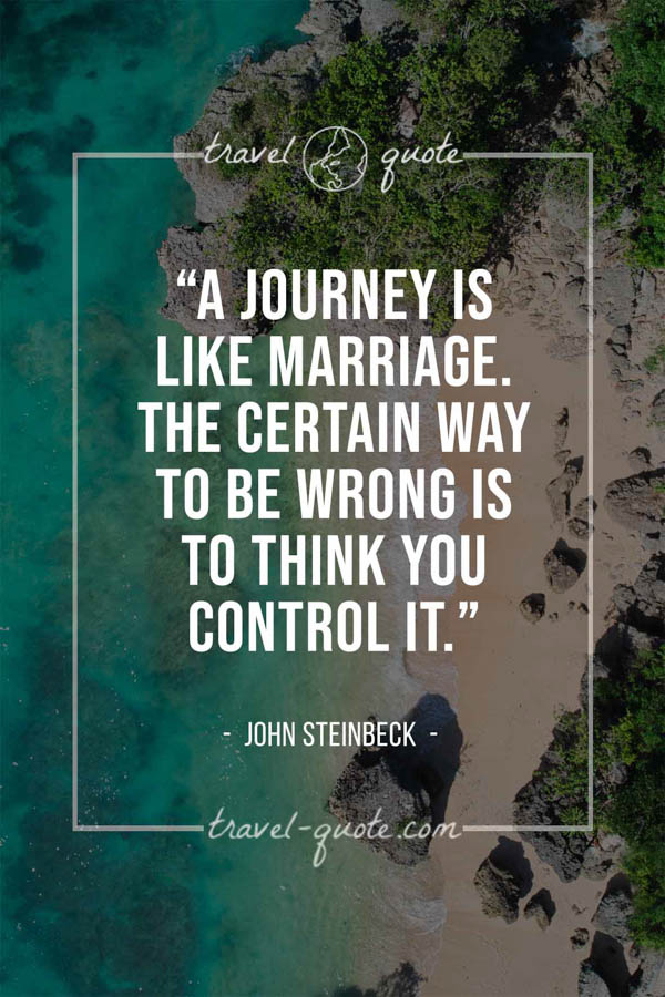 A journey is like marriage. The certain way to be wrong is to think you control it. – John Steinbeck