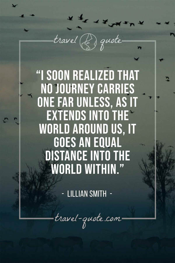 I soon realized that no journey carries one far unless, as it extends into the world around us, it goes an equal distance into the world within. – Lillian Smith