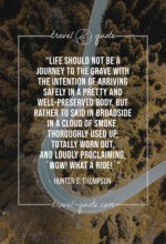 Life should not be a journey to the grave with the intention of arriving safely in a pretty and well-preserved body, but rather to skid in broadside in a cloud of smoke, thoroughly used up, totally worn out, and loudly proclaiming, “Wow! What a Ride!”