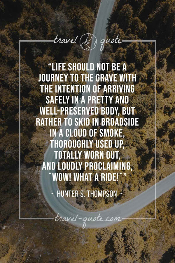 Life should not be a journey to the grave with the intention of arriving safely in a pretty and well-preserved body, but rather to skid in broadside in a cloud of smoke, thoroughly used up, totally worn out, and loudly proclaiming, “Wow! What a Ride!” – Hunter S. Thompson