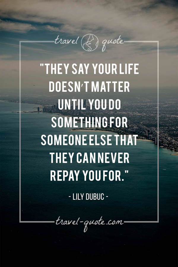 They say your life doesn’t matter until you do something for someone else that they can never repay you for. - Lily Dubuc