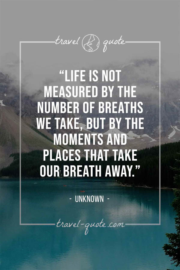 Life is not measured by the number of breaths we take, but by the moments and places that take our breath away. -- Anonymous