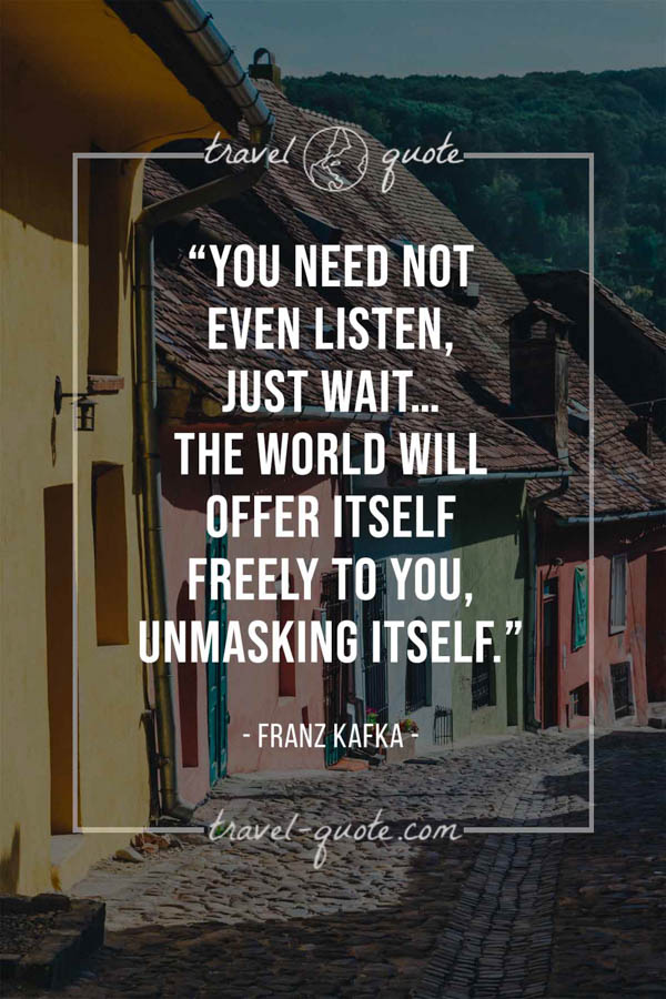 You need not even listen, just wait…the world will offer itself freely to you, unmasking itself. – Franz Kafka