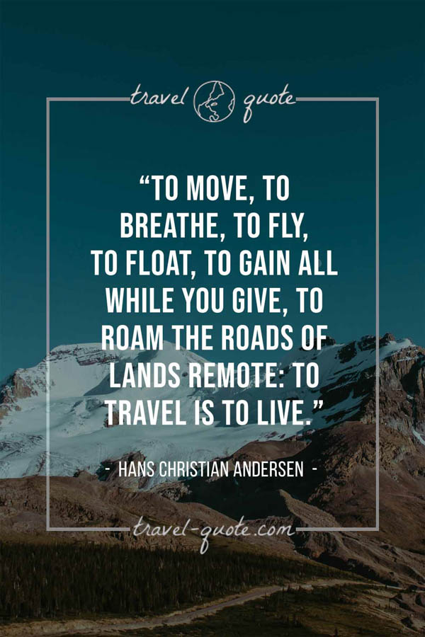 To move, to breathe, to fly, to float, To gain all while you give, To roam the roads of lands remote: To travel is to live. – Hans Christian Andersen