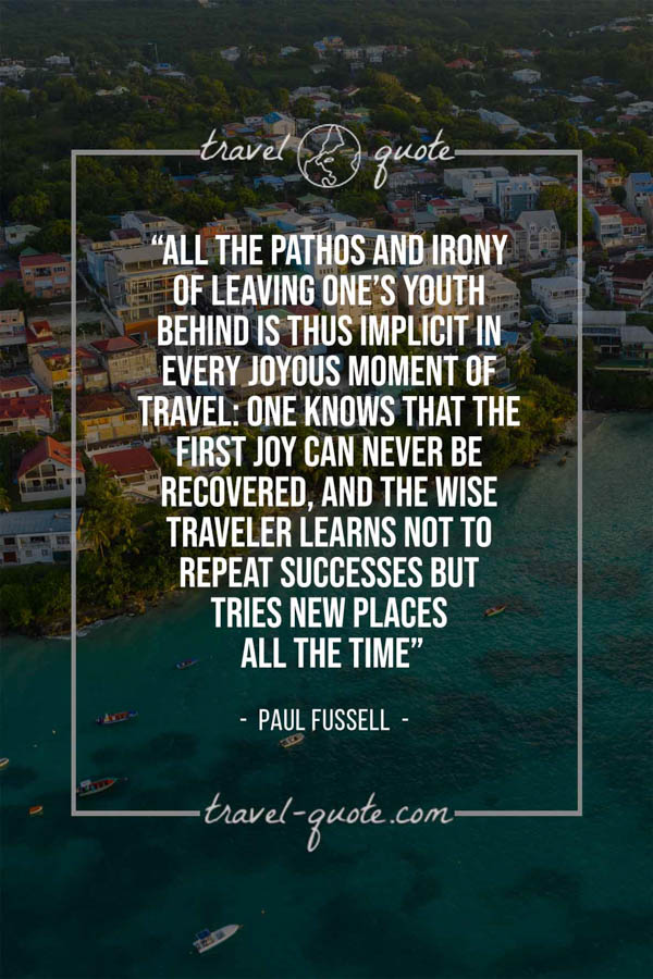 All the pathos and irony of leaving one’s youth behind is thus implicit in every joyous moment of travel: one knows that the first joy can never be recovered, and the wise traveler learns not to repeat successes but tries new places all the time. – Paul Fussell