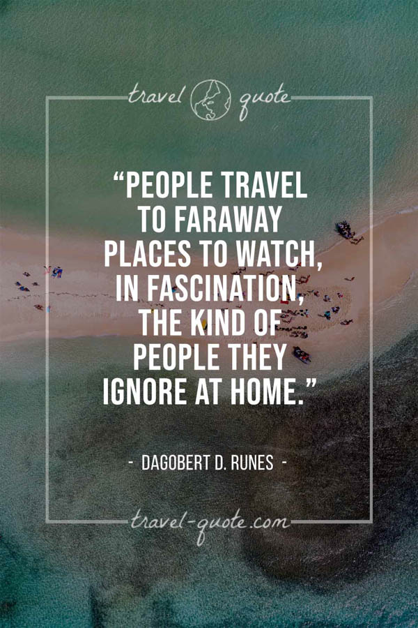 People travel to faraway places to watch, in fascination, the kind of people they ignore at home. – Dagobert D. Runes