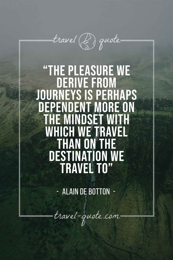 The pleasure we derive from journeys is perhaps dependent more on the mindset with which we travel than on the destination we travel to. – Alain de Botton