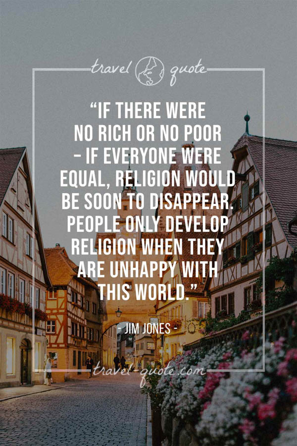 If there were no rich or no poor – if everyone were equal, religion would be soon to disappear. People only develop religion when they are unhappy with this world. - Jim Jones