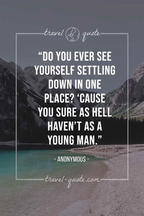 Do you ever see yourself settling down in one place? ‘Cause you sure as hell haven’t as a young man. -- Anonymous