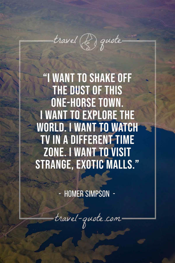 I want to shake off the dust of this one-horse town. I want to explore the world. I want to watch TV in a different time zone. I want to visit strange, exotic malls. – Homer Simpson