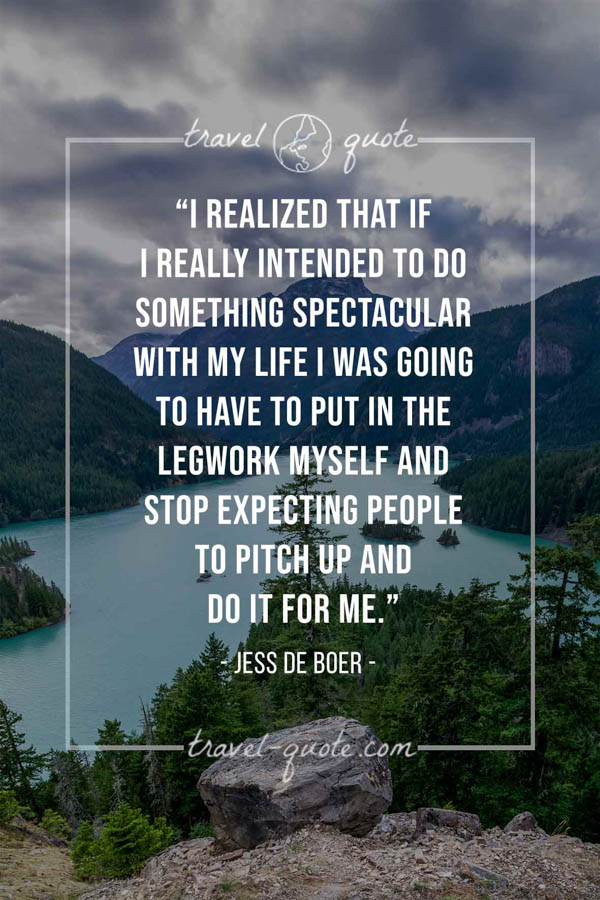 I realized that if I really intended to do something spectacular with my life I was going to have to put in the legwork myself and stop expecting people to pitch up and do it for me. - Jess de Boer