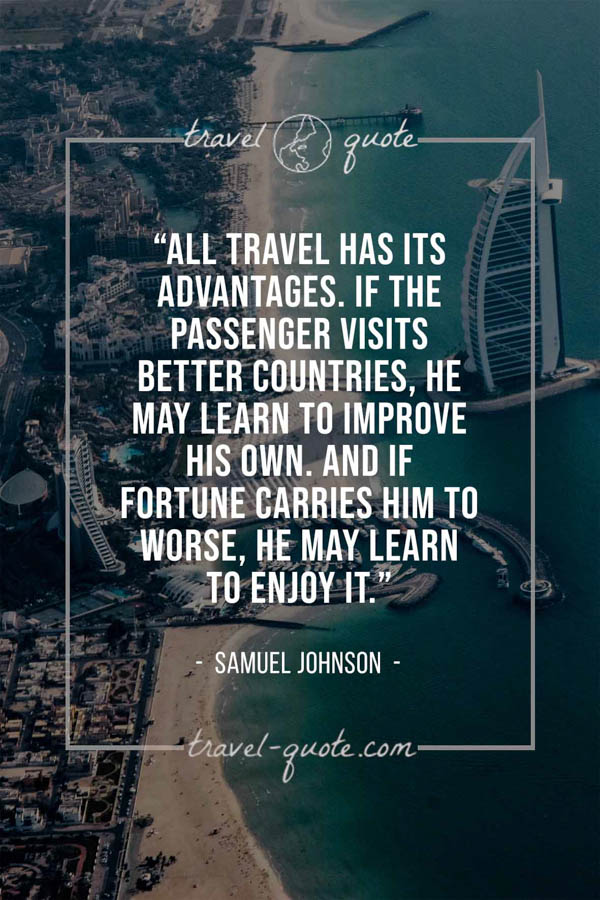 All travel has its advantages. If the passenger visits better countries, he may learn to improve his own. And if fortune carries him to worse, he may learn to enjoy it. – Samuel Johnson