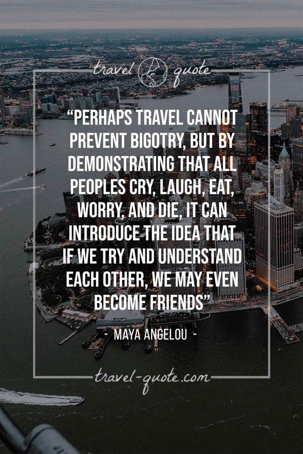 Perhaps travel cannot prevent bigotry, but by demonstrating that all peoples cry, laugh, eat, worry, and die, it can introduce the idea that if we try and understand each other, we may even become friends – Maya Angelou