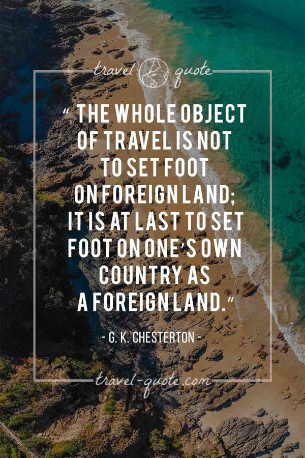 The whole object of travel is not to set foot on foreign land; it is at last to set foot on one’s own country as a foreign land. – G. K. Chesterton