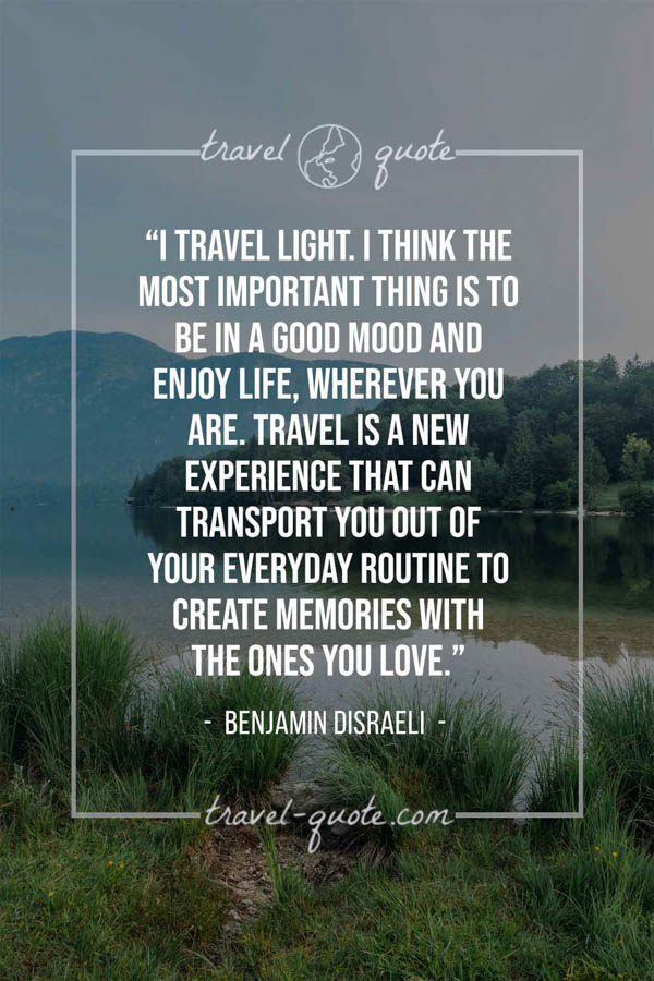 I travel light. I think the most important thing is to be in a good mood and enjoy life, wherever you are. Travel is a new experience that can transport you out of your everyday routine to create memories with the ones you love. – Benjamin Disraeli